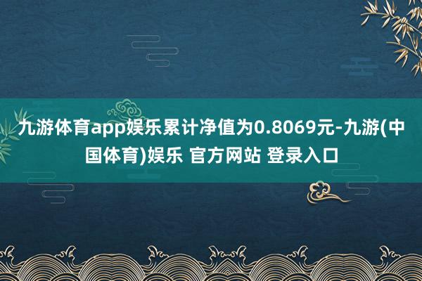 九游体育app娱乐累计净值为0.8069元-九游(中国体育)娱乐 官方网站 登录入口