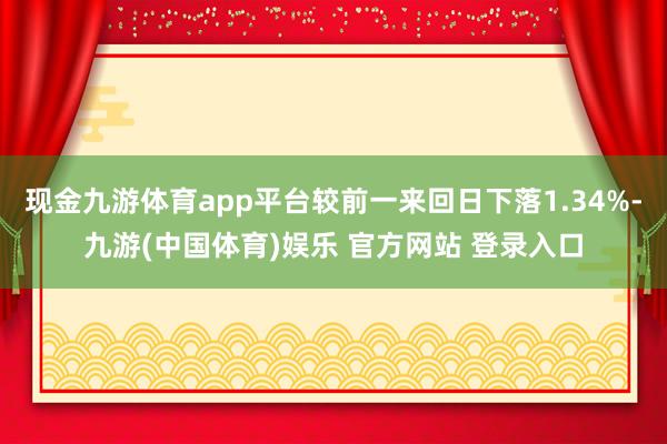 现金九游体育app平台较前一来回日下落1.34%-九游(中国体育)娱乐 官方网站 登录入口