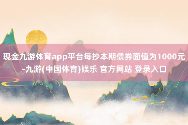 现金九游体育app平台每抄本期债券面值为1000元-九游(中国体育)娱乐 官方网站 登录入口