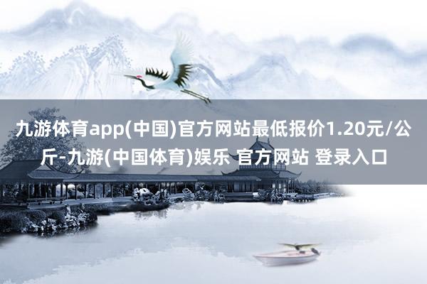 九游体育app(中国)官方网站最低报价1.20元/公斤-九游(中国体育)娱乐 官方网站 登录入口