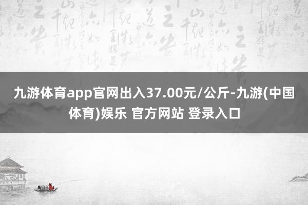 九游体育app官网出入37.00元/公斤-九游(中国体育)娱乐 官方网站 登录入口
