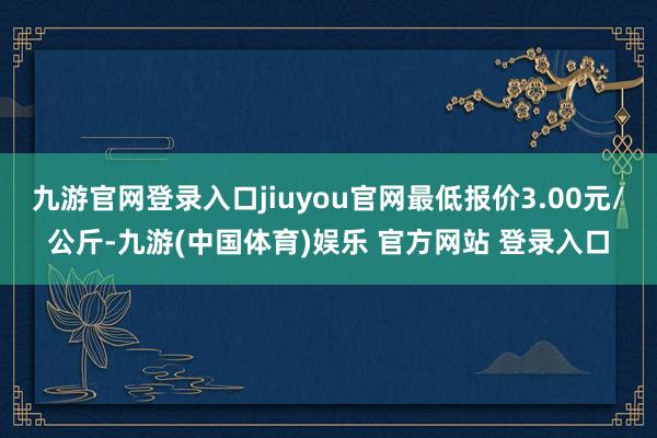 九游官网登录入口jiuyou官网最低报价3.00元/公斤-九游(中国体育)娱乐 官方网站 登录入口