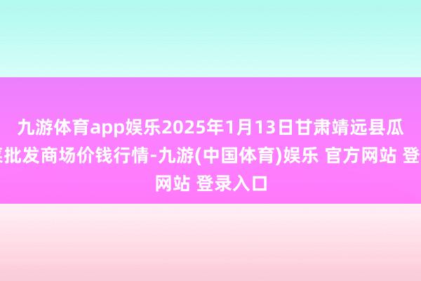 九游体育app娱乐2025年1月13日甘肃靖远县瓜果蔬菜批发商场价钱行情-九游(中国体育)娱乐 官方网站 登录入口