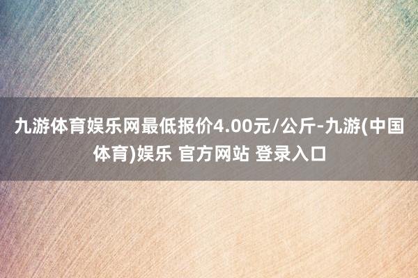 九游体育娱乐网最低报价4.00元/公斤-九游(中国体育)娱乐 官方网站 登录入口