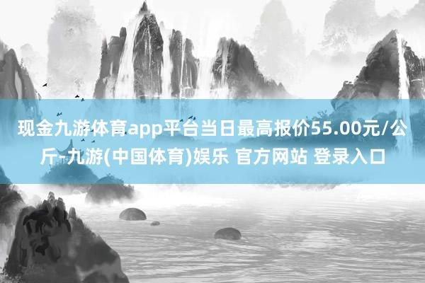 现金九游体育app平台当日最高报价55.00元/公斤-九游(中国体育)娱乐 官方网站 登录入口