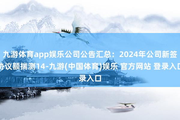 九游体育app娱乐公司公告汇总：2024年公司新签协议额揣测14-九游(中国体育)娱乐 官方网站 登录入口