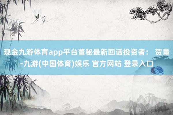 现金九游体育app平台董秘最新回话投资者： 贺董-九游(中国体育)娱乐 官方网站 登录入口