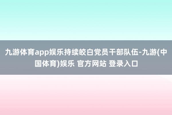 九游体育app娱乐持续皎白党员干部队伍-九游(中国体育)娱乐 官方网站 登录入口