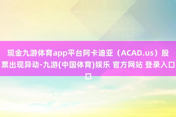 现金九游体育app平台阿卡迪亚(ACAD.us)股票出现异动-九游(中国体育)娱乐 官方网站 登录入口
