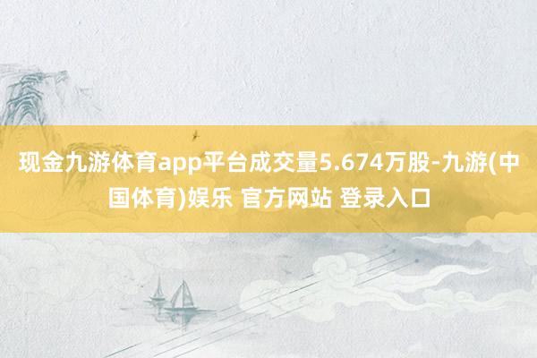现金九游体育app平台成交量5.674万股-九游(中国体育)娱乐 官方网站 登录入口