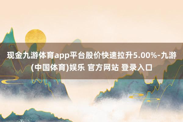现金九游体育app平台股价快速拉升5.00%-九游(中国体育)娱乐 官方网站 登录入口