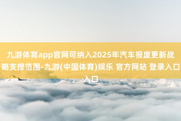 九游体育app官网可纳入2025年汽车报废更新战略支捏范围-九游(中国体育)娱乐 官方网站 登录入口