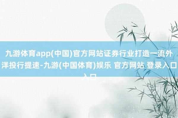 九游体育app(中国)官方网站证券行业打造一流外洋投行提速-九游(中国体育)娱乐 官方网站 登录入口