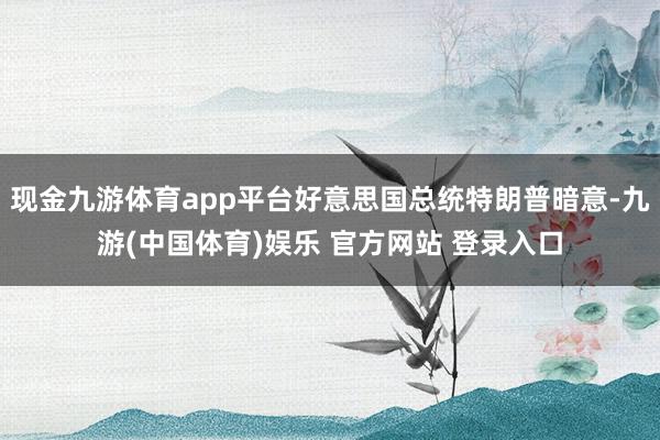现金九游体育app平台好意思国总统特朗普暗意-九游(中国体育)娱乐 官方网站 登录入口