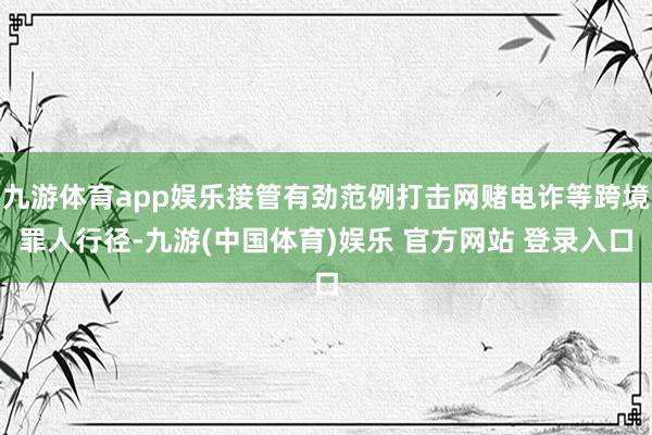 九游体育app娱乐接管有劲范例打击网赌电诈等跨境罪人行径-九游(中国体育)娱乐 官方网站 登录入口