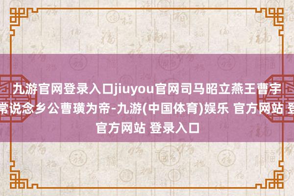 九游官网登录入口jiuyou官网司马昭立燕王曹宇的女儿常说念乡公曹璜为帝-九游(中国体育)娱乐 官方网站 登录入口