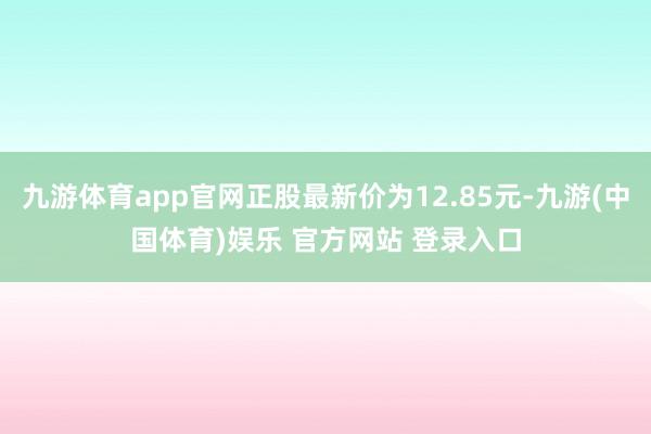 九游体育app官网正股最新价为12.85元-九游(中国体育)娱乐 官方网站 登录入口