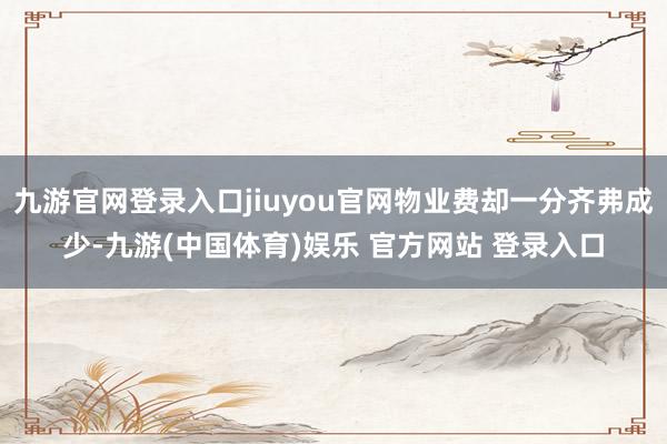 九游官网登录入口jiuyou官网物业费却一分齐弗成少-九游(中国体育)娱乐 官方网站 登录入口