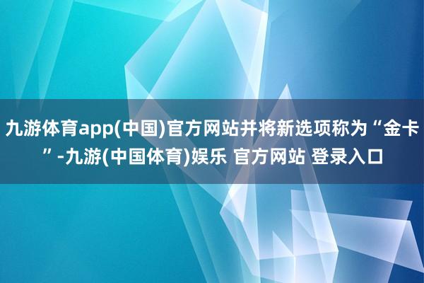九游体育app(中国)官方网站并将新选项称为“金卡”-九游(中国体育)娱乐 官方网站 登录入口