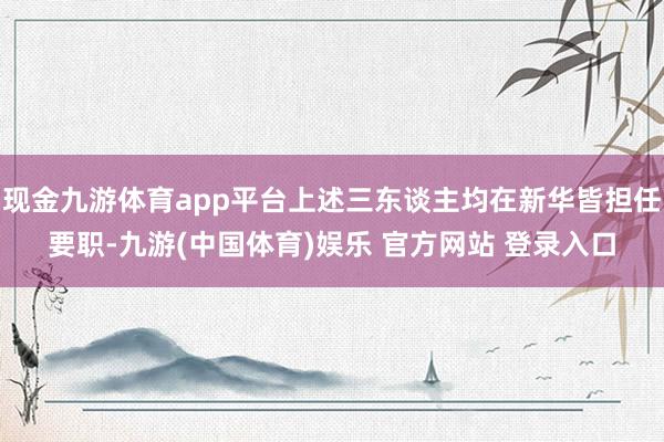 现金九游体育app平台上述三东谈主均在新华皆担任要职-九游(中国体育)娱乐 官方网站 登录入口