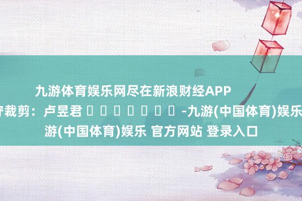 九游体育娱乐网尽在新浪财经APP            						职守裁剪：卢昱君 							-九游(中国体育)娱乐 官方网站 登录入口