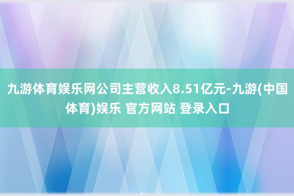 九游体育娱乐网公司主营收入8.51亿元-九游(中国体育)娱乐 官方网站 登录入口