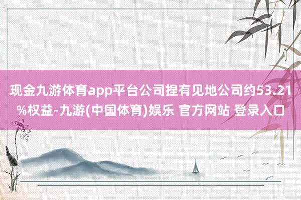 现金九游体育app平台公司捏有见地公司约53.21%权益-九游(中国体育)娱乐 官方网站 登录入口