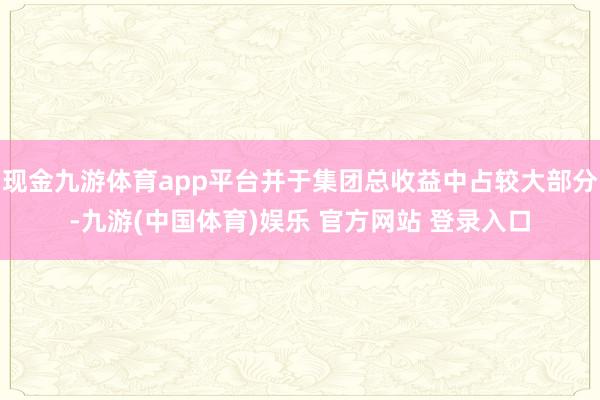 现金九游体育app平台并于集团总收益中占较大部分-九游(中国体育)娱乐 官方网站 登录入口