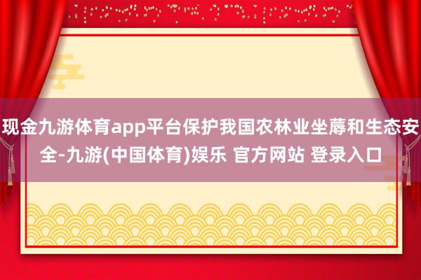 现金九游体育app平台保护我国农林业坐蓐和生态安全-九游(中国体育)娱乐 官方网站 登录入口