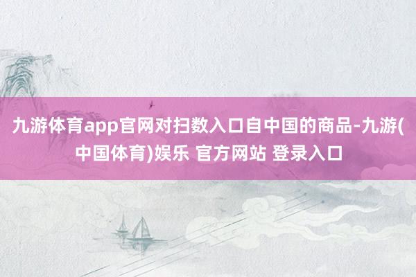 九游体育app官网对扫数入口自中国的商品-九游(中国体育)娱乐 官方网站 登录入口