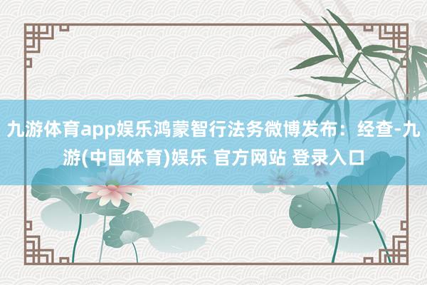 九游体育app娱乐鸿蒙智行法务微博发布：经查-九游(中国体育)娱乐 官方网站 登录入口