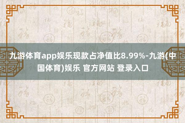 九游体育app娱乐现款占净值比8.99%-九游(中国体育)娱乐 官方网站 登录入口