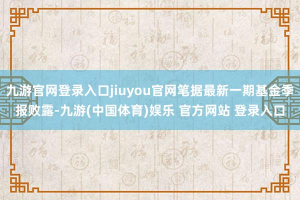 九游官网登录入口jiuyou官网笔据最新一期基金季报败露-九游(中国体育)娱乐 官方网站 登录入口