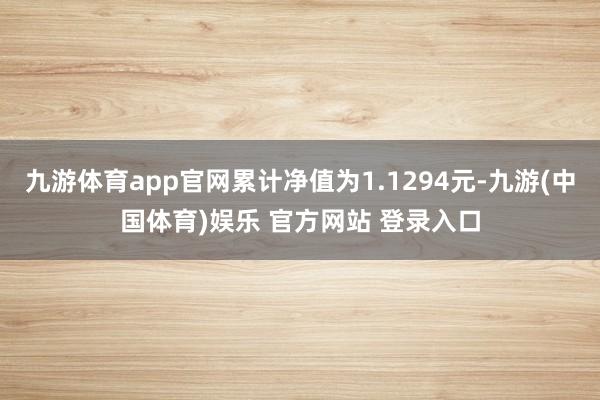 九游体育app官网累计净值为1.1294元-九游(中国体育)娱乐 官方网站 登录入口