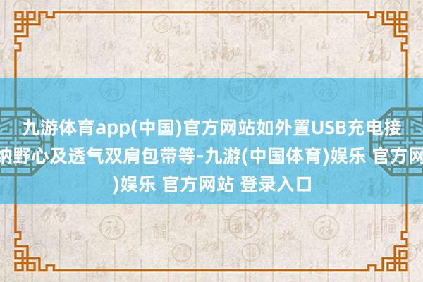 九游体育app(中国)官方网站如外置USB充电接口、科学收纳野心及透气双肩包带等-九游(中国体育)娱乐 官方网站 登录入口