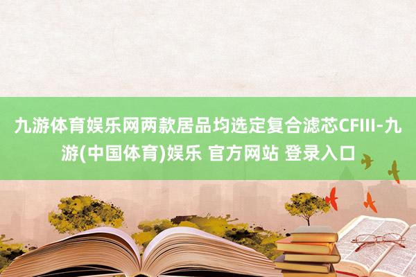 九游体育娱乐网两款居品均选定复合滤芯CFIII-九游(中国体育)娱乐 官方网站 登录入口