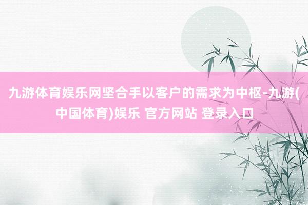 九游体育娱乐网坚合手以客户的需求为中枢-九游(中国体育)娱乐 官方网站 登录入口