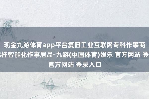 现金九游体育app平台复旧工业互联网专科作事商打造标杆智能化作事居品-九游(中国体育)娱乐 官方网站 登录入口