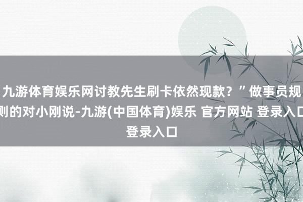 九游体育娱乐网讨教先生刷卡依然现款？”做事员规则的对小刚说-九游(中国体育)娱乐 官方网站 登录入口