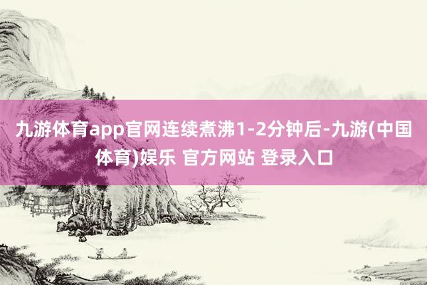 九游体育app官网连续煮沸1-2分钟后-九游(中国体育)娱乐 官方网站 登录入口