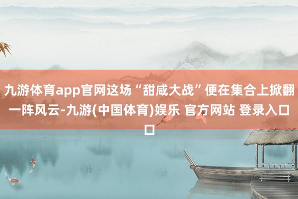 九游体育app官网这场“甜咸大战”便在集合上掀翻一阵风云-九游(中国体育)娱乐 官方网站 登录入口