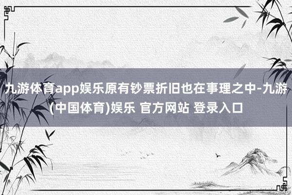 九游体育app娱乐原有钞票折旧也在事理之中-九游(中国体育)娱乐 官方网站 登录入口