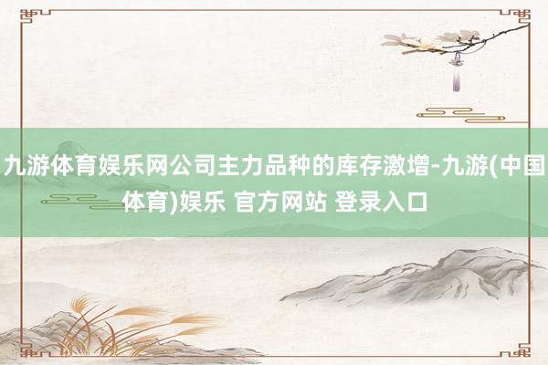九游体育娱乐网公司主力品种的库存激增-九游(中国体育)娱乐 官方网站 登录入口