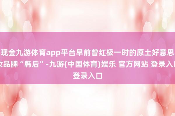 现金九游体育app平台早前曾红极一时的原土好意思妆品牌“韩后”-九游(中国体育)娱乐 官方网站 登录入口