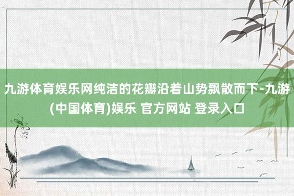 九游体育娱乐网纯洁的花瓣沿着山势飘散而下-九游(中国体育)娱乐 官方网站 登录入口