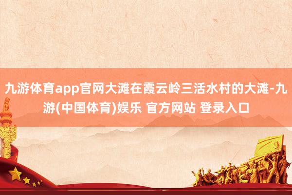九游体育app官网大滩在霞云岭三活水村的大滩-九游(中国体育)娱乐 官方网站 登录入口
