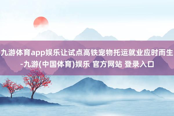 九游体育app娱乐让试点高铁宠物托运就业应时而生-九游(中国体育)娱乐 官方网站 登录入口