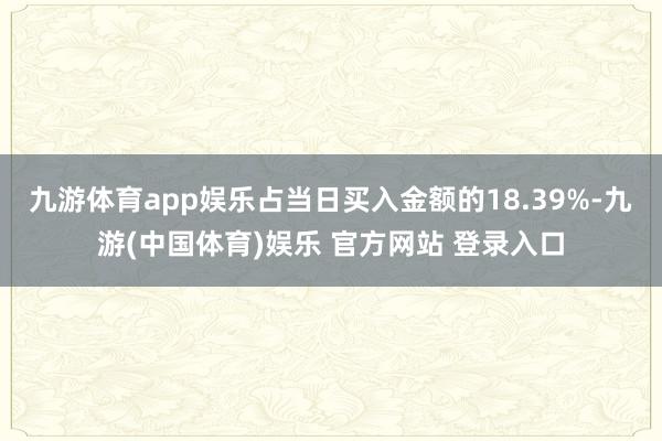 九游体育app娱乐占当日买入金额的18.39%-九游(中国体育)娱乐 官方网站 登录入口