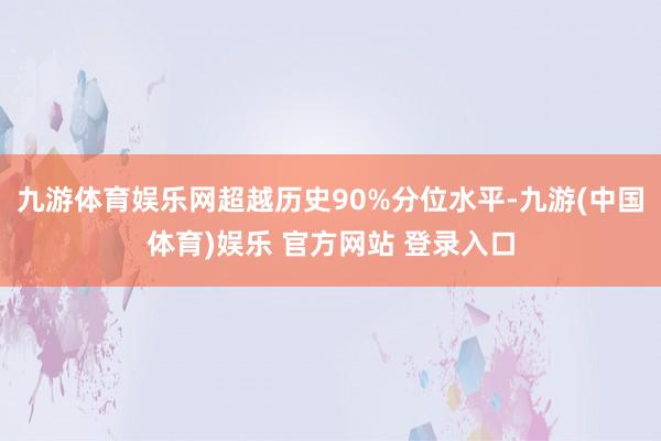 九游体育娱乐网超越历史90%分位水平-九游(中国体育)娱乐 官方网站 登录入口