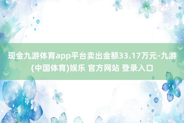 现金九游体育app平台卖出金额33.17万元-九游(中国体育)娱乐 官方网站 登录入口